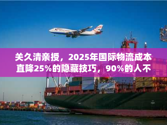 关久清亲授，2025年国际物流成本直降25%的隐藏技巧，90%的人不知道！