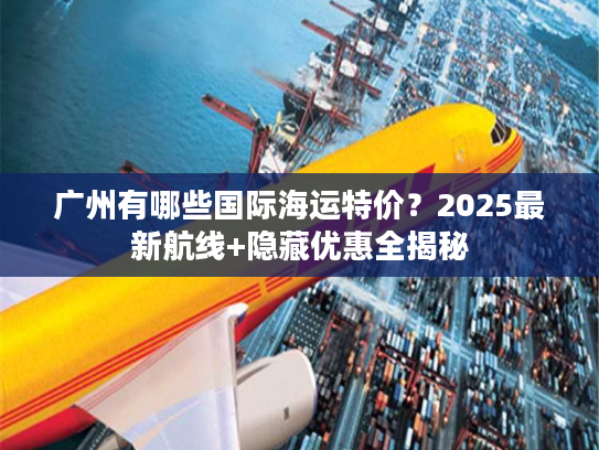 广州有哪些国际海运特价？2025最新航线+隐藏优惠全揭秘