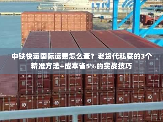 中铁快运国际运费怎么查？老货代私藏的3个精准方法+成本省5%的实战技巧