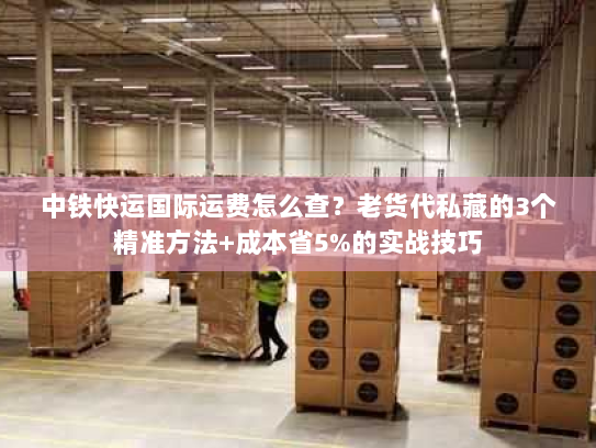 中铁快运国际运费怎么查？老货代私藏的3个精准方法+成本省5%的实战技巧