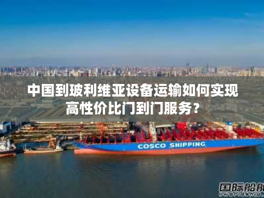 中国到玻利维亚设备运输如何实现高性价比门到门服务？