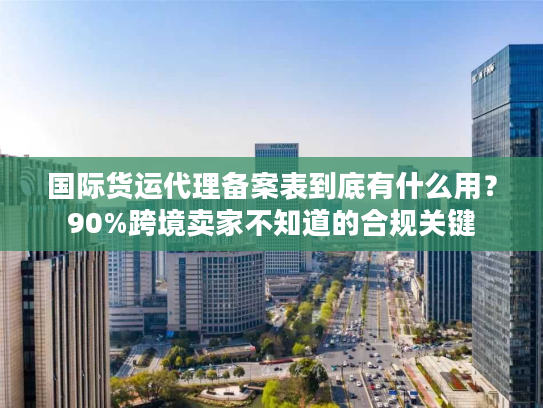 国际货运代理备案表到底有什么用?90%跨境卖家不知道的合规关键 国际货运代理备案表到底有什么用?90%跨境卖家不知道的合规关键