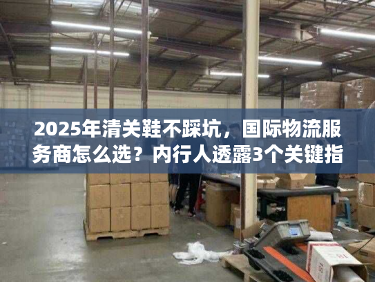 2025年清关鞋不踩坑，国际物流服务商怎么选？内行人透露3个关键指标