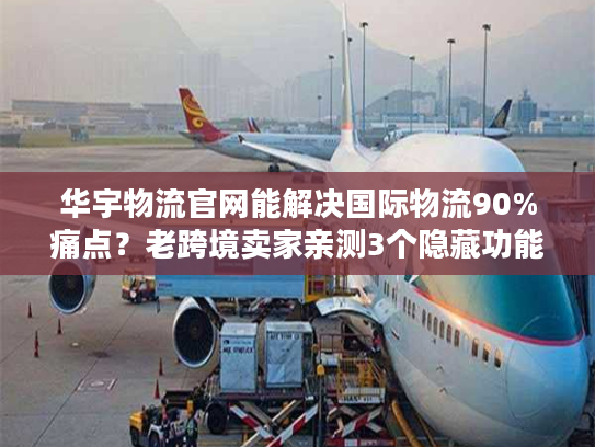 华宇物流官网能解决国际物流90%痛点？老跨境卖家亲测3个隐藏功能