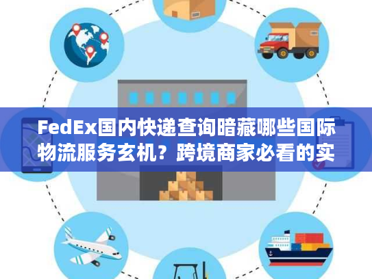 FedEx国内快递查询暗藏哪些国际物流服务玄机？跨境商家必看的实战拆解