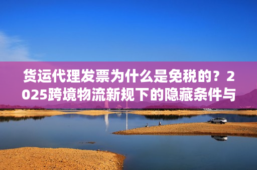 货运代理发票为什么是免税的？2025跨境物流新规下的隐藏条件与实操避坑