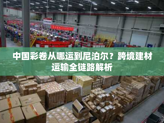 中国彩卷从哪运到尼泊尔？跨境建材运输全链路解析