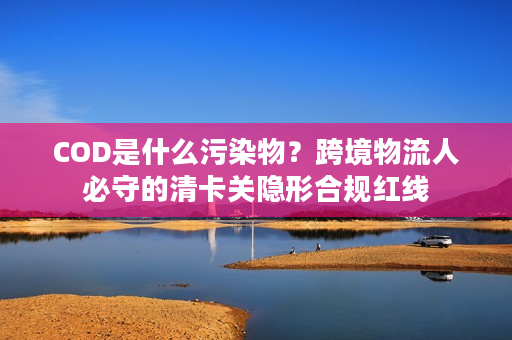 COD是什么污染物？跨境物流人必守的清卡关隐形合规红线