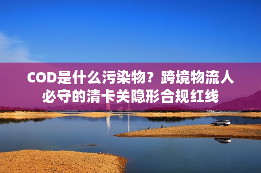 COD是什么污染物？跨境物流人必守的清卡关隐形合规红线