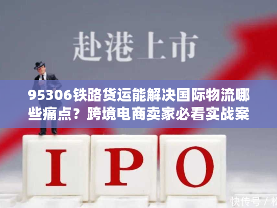 95306铁路货运能解决国际物流哪些痛点?跨境电商卖家必看实战案例 95306铁路货运能解决国际物流哪些痛点?跨境电商卖家必看实战案例