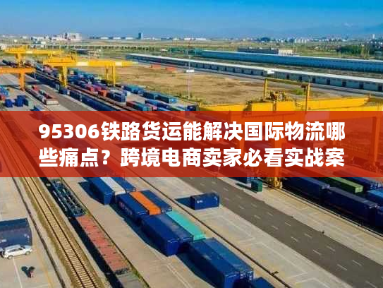 95306铁路货运能解决国际物流哪些痛点?跨境电商卖家必看实战案例 95306铁路货运能解决国际物流哪些痛点?跨境电商卖家必看实战案例