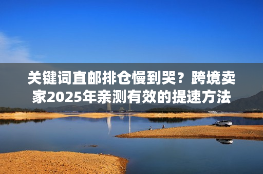 关键词直邮排仓慢到哭？跨境卖家2025年亲测有效的提速方法