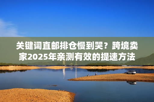 关键词直邮排仓慢到哭？跨境卖家2025年亲测有效的提速方法