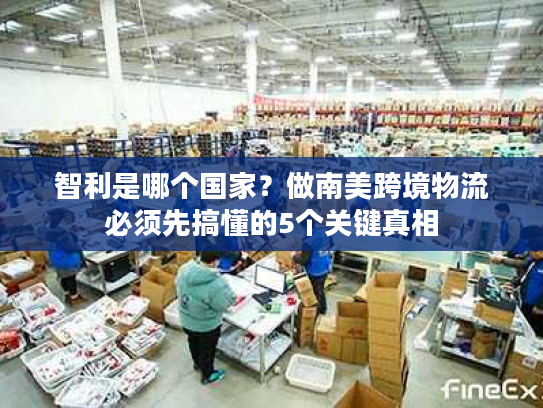 智利是哪个国家？做南美跨境物流必须先搞懂的5个关键真相