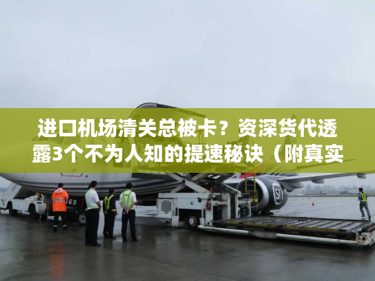 进口机场清关总被卡？资深货代透露3个不为人知的提速秘诀（附真实案例）