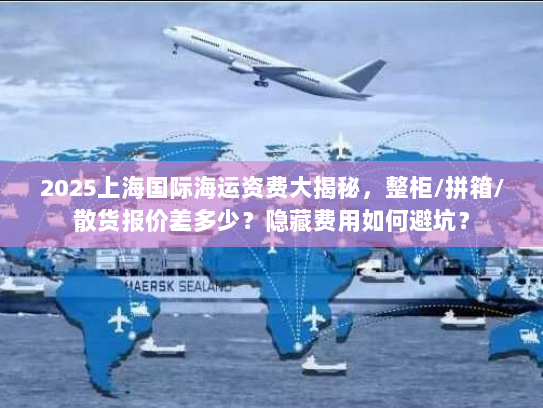 2025上海国际海运资费大揭秘，整柜/拼箱/散货报价差多少？隐藏费用如何避坑？