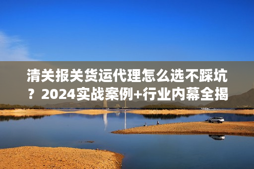 清关报关货运代理怎么选不踩坑？2024实战案例+行业内幕全揭秘