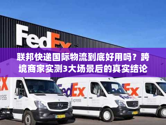 联邦快递国际物流到底好用吗？跨境商家实测3大场景后的真实结论