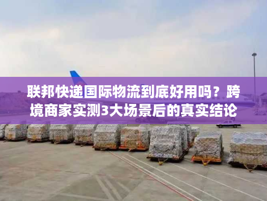 联邦快递国际物流到底好用吗？跨境商家实测3大场景后的真实结论