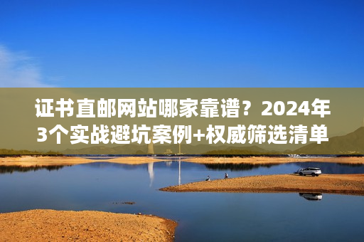 证书直邮网站哪家靠谱？2024年3个实战避坑案例+权威筛选清单