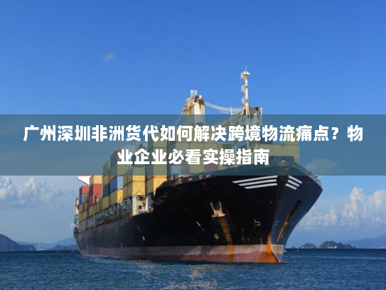 广州深圳非洲货代如何解决跨境物流痛点？物业企业必看实操指南