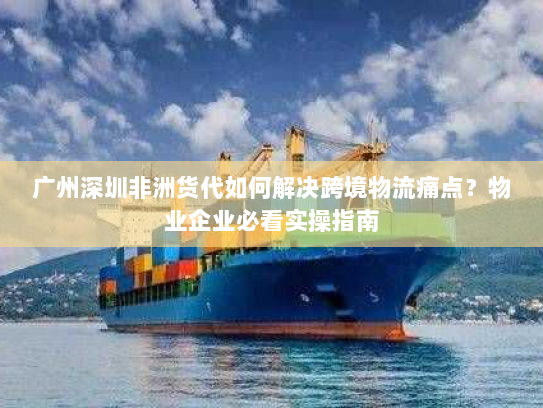 广州深圳非洲货代如何解决跨境物流痛点？物业企业必看实操指南