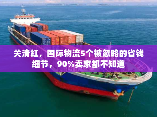 关清红，国际物流5个被忽略的省钱细节，90%卖家都不知道