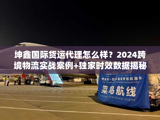 坤鑫国际货运代理怎么样？2024跨境物流实战案例+独家时效数据揭秘