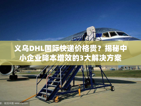 义乌DHL国际快递价格贵？揭秘中小企业降本增效的3大解决方案