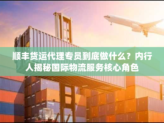 顺丰货运代理专员到底做什么？内行人揭秘国际物流服务核心角色