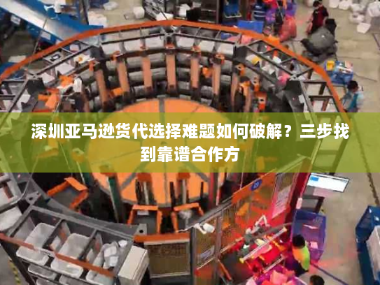 深圳亚马逊货代选择难题如何破解？三步找到靠谱合作方