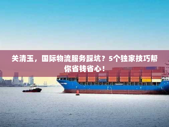 关清玉，国际物流服务踩坑？5个独家技巧帮你省钱省心！