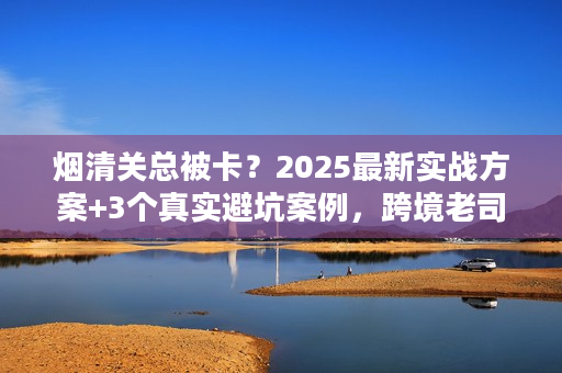 烟清关总被卡？2025最新实战方案+3个真实避坑案例，跨境老司机亲授