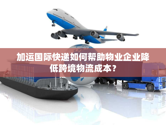 加运国际快递如何帮助物业企业降低跨境物流成本? 加运国际快递如何帮助物业企业降低跨境物流成本?