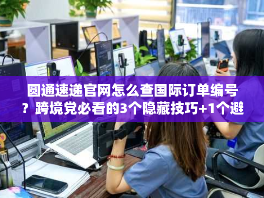 圆通速递官网怎么查国际订单编号？跨境党必看的3个隐藏技巧+1个避坑指南