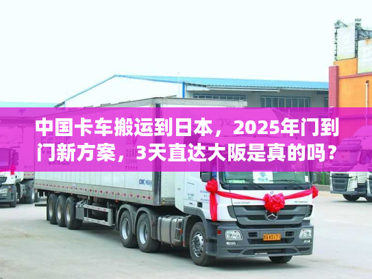 中国卡车搬运到日本，2025年门到门新方案，3天直达大阪是真的吗？