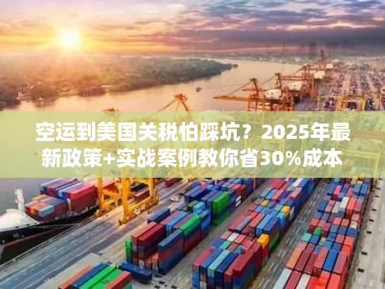 空运到美国关税怕踩坑？2025年最新政策+实战案例教你省30%成本