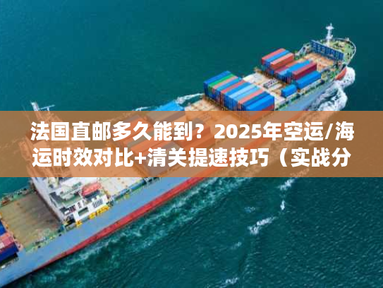 法国直邮多久能到？2025年空运/海运时效对比+清关提速技巧（实战分享）