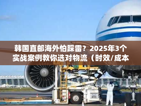 韩国直邮海外怕踩雷？2025年3个实战案例教你选对物流（时效/成本双优化）