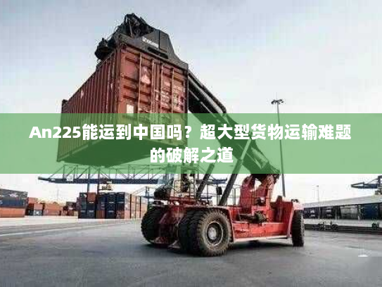 An225能运到中国吗？超大型货物运输难题的破解之道