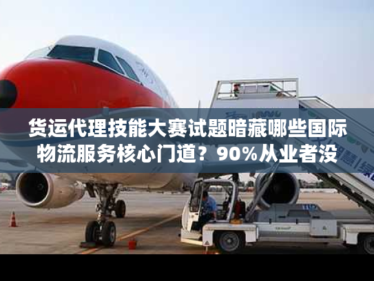 货运代理技能大赛试题暗藏哪些国际物流服务核心门道？90%从业者没搞懂