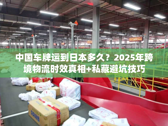 中国车牌运到日本多久?2025年跨境物流时效真相+私藏避坑技巧 中国车牌运到日本多久?2025年跨境物流时效真相+私藏避坑技巧