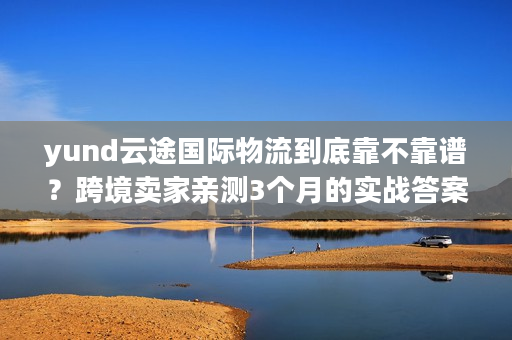 yund云途国际物流到底靠不靠谱？跨境卖家亲测3个月的实战答案