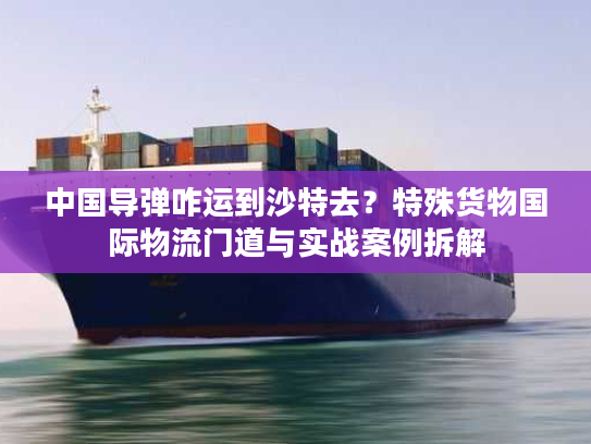 中国导弹咋运到沙特去？特殊货物国际物流门道与实战案例拆解