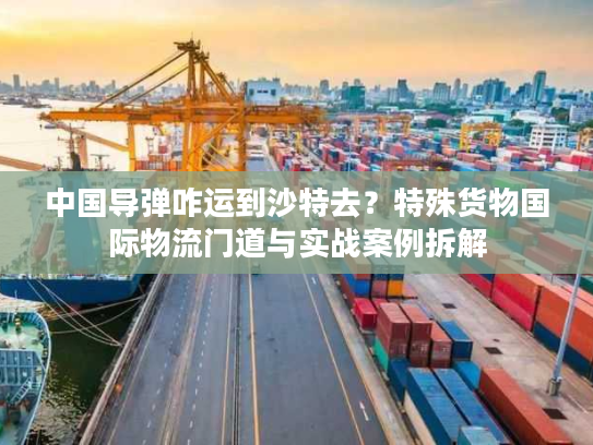 中国导弹咋运到沙特去？特殊货物国际物流门道与实战案例拆解