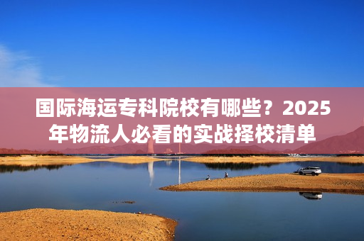 国际海运专科院校有哪些？2025年物流人必看的实战择校清单
