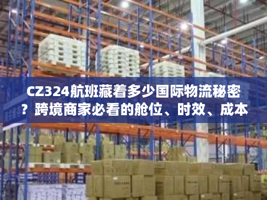 CZ324航班藏着多少国际物流秘密？跨境商家必看的舱位、时效、成本实战拆解