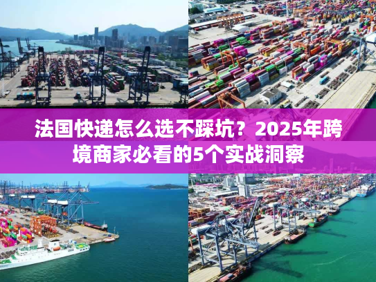 法国快递怎么选不踩坑？2025年跨境商家必看的5个实战洞察