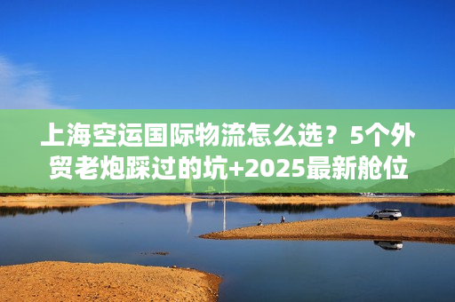 上海空运国际物流怎么选？5个外贸老炮踩过的坑+2025最新舱位策略