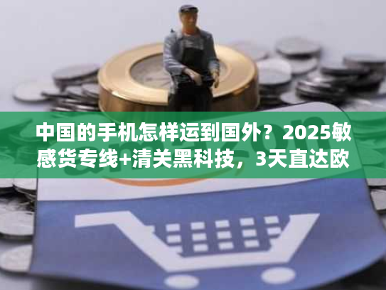 中国的手机怎样运到国外？2025敏感货专线+清关黑科技，3天直达欧美！